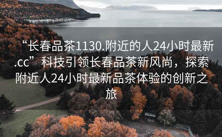 “長春品茶1130.附近的人24小時最新.cc”科技引領(lǐng)長春品茶新風(fēng)尚，探索附近人24小時最新品茶體驗(yàn)的創(chuàng)新之旅