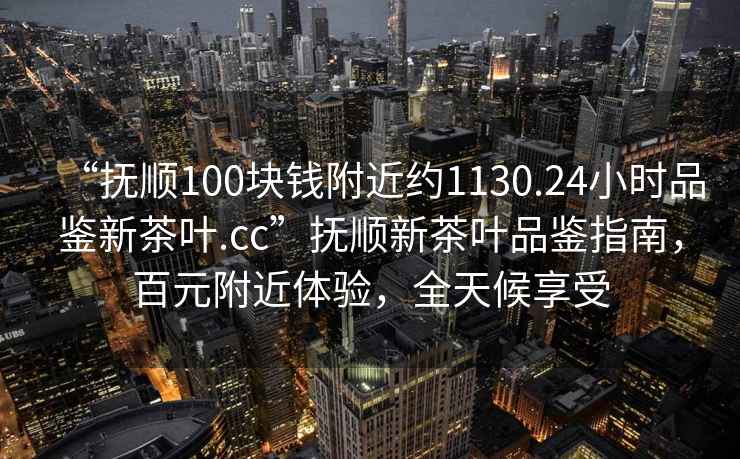 “撫順100塊錢附近約1130.24小時(shí)品鑒新茶葉.cc”撫順新茶葉品鑒指南，百元附近體驗(yàn)，全天候享受