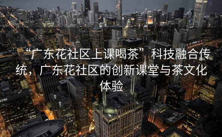 “廣東花社區(qū)上課喝茶”科技融合傳統(tǒng)，廣東花社區(qū)的創(chuàng)新課堂與茶文化體驗(yàn)
