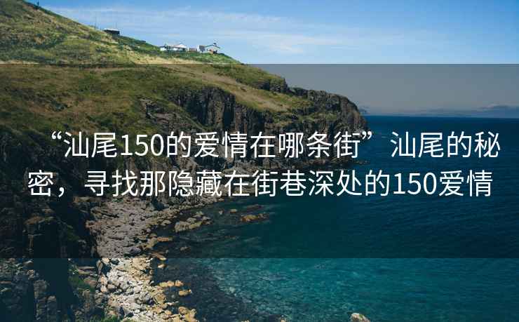 “汕尾150的愛情在哪條街”汕尾的秘密，尋找那隱藏在街巷深處的150愛情