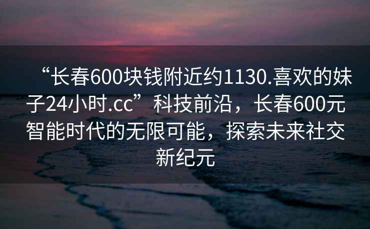 “長(zhǎng)春600塊錢(qián)附近約1130.喜歡的妹子24小時(shí).cc”科技前沿，長(zhǎng)春600元智能時(shí)代的無(wú)限可能，探索未來(lái)社交新紀(jì)元