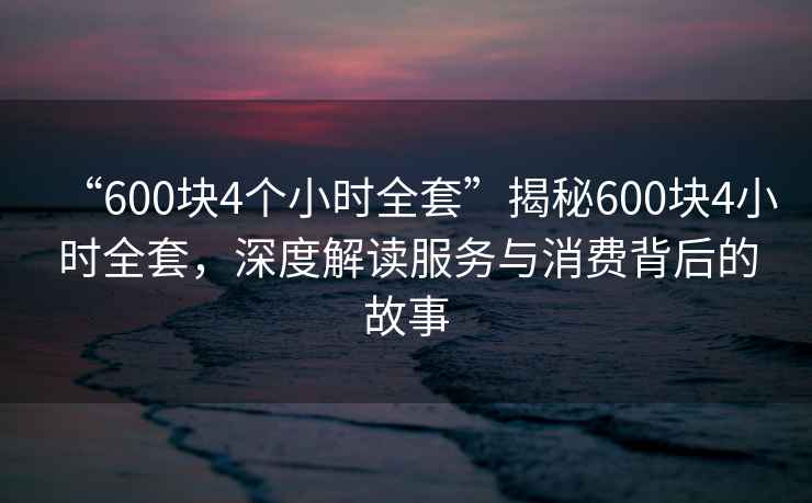 “600塊4個小時全套”揭秘600塊4小時全套，深度解讀服務(wù)與消費(fèi)背后的故事
