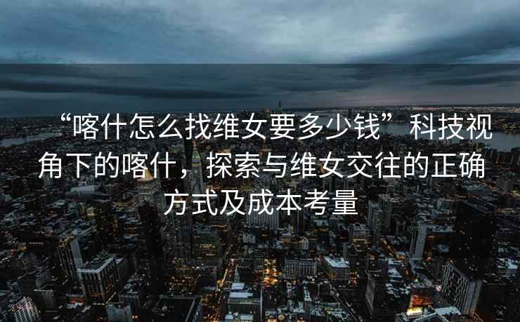 “喀什怎么找維女要多少錢”科技視角下的喀什，探索與維女交往的正確方式及成本考量