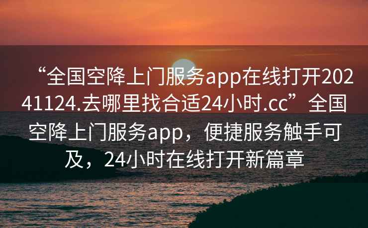“全國空降上門服務app在線打開20241124.去哪里找合適24小時.cc”全國空降上門服務app，便捷服務觸手可及，24小時在線打開新篇章