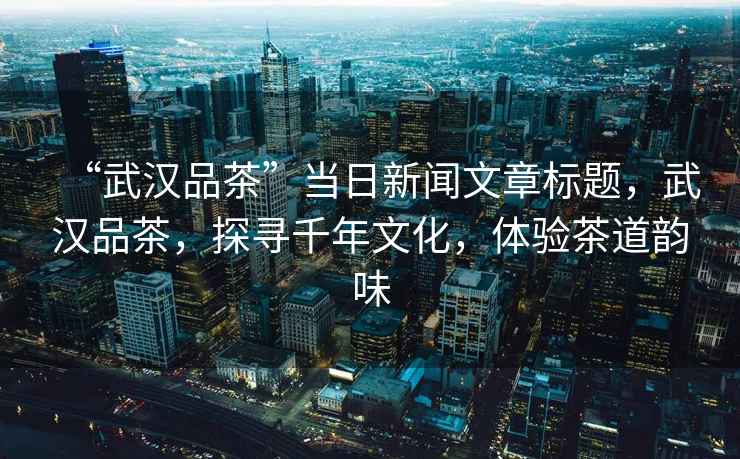 “武漢品茶”當(dāng)日新聞文章標(biāo)題，武漢品茶，探尋千年文化，體驗(yàn)茶道韻味