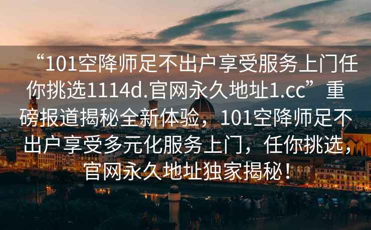 “101空降師足不出戶享受服務(wù)上門任你挑選1114d.官網(wǎng)永久地址1.cc”重磅報道揭秘全新體驗，101空降師足不出戶享受多元化服務(wù)上門，任你挑選，官網(wǎng)永久地址獨家揭秘！