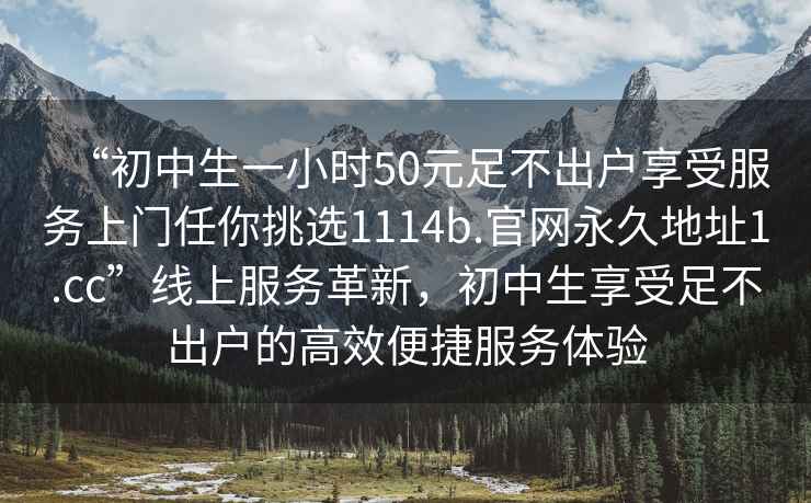 “初中生一小時50元足不出戶享受服務(wù)上門任你挑選1114b.官網(wǎng)永久地址1.cc”線上服務(wù)革新，初中生享受足不出戶的高效便捷服務(wù)體驗