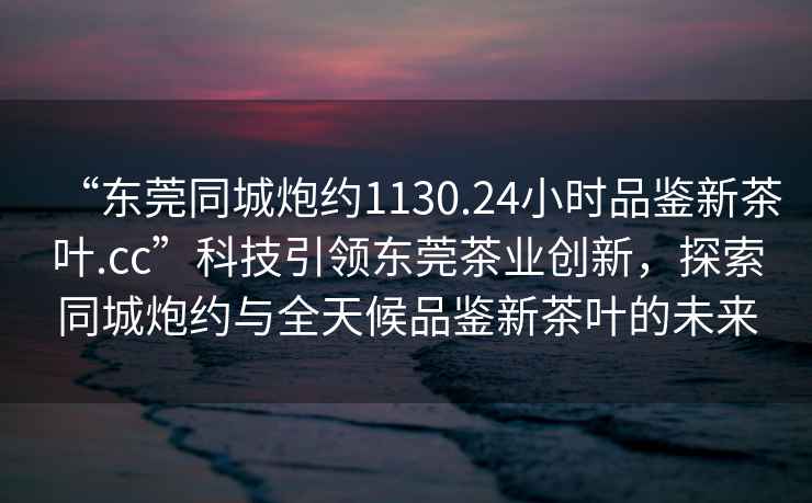 “東莞同城炮約1130.24小時(shí)品鑒新茶葉.cc”科技引領(lǐng)東莞茶業(yè)創(chuàng)新，探索同城炮約與全天候品鑒新茶葉的未來(lái)