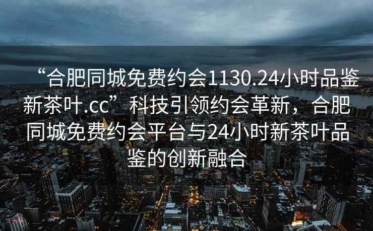 “合肥同城免費約會1130.24小時品鑒新茶葉.cc”科技引領(lǐng)約會革新，合肥同城免費約會平臺與24小時新茶葉品鑒的創(chuàng)新融合