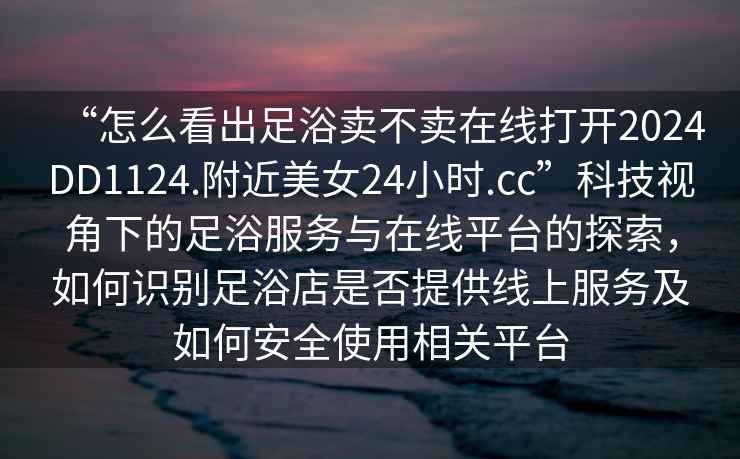 “怎么看出足浴賣不賣在線打開2024DD1124.附近美女24小時(shí).cc”科技視角下的足浴服務(wù)與在線平臺(tái)的探索，如何識(shí)別足浴店是否提供線上服務(wù)及如何安全使用相關(guān)平臺(tái)