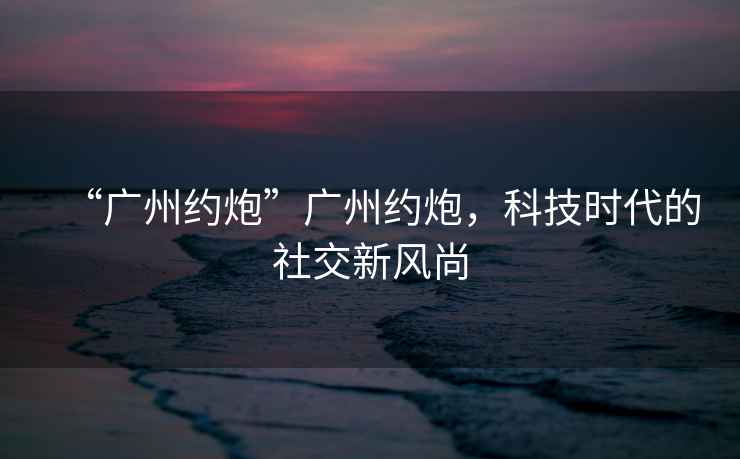 “廣州約炮”廣州約炮，科技時(shí)代的社交新風(fēng)尚