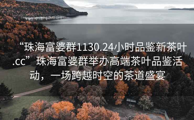 “珠海富婆群1130.24小時(shí)品鑒新茶葉.cc”珠海富婆群舉辦高端茶葉品鑒活動(dòng)，一場(chǎng)跨越時(shí)空的茶道盛宴