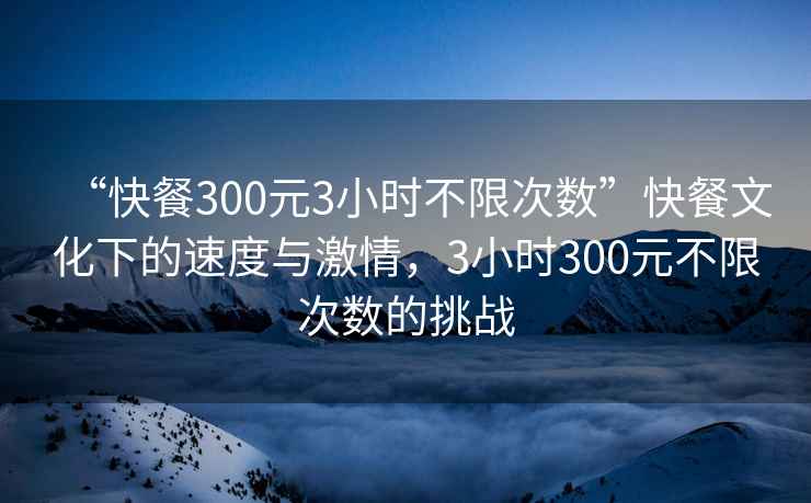 “快餐300元3小時(shí)不限次數(shù)”快餐文化下的速度與激情，3小時(shí)300元不限次數(shù)的挑戰(zhàn)