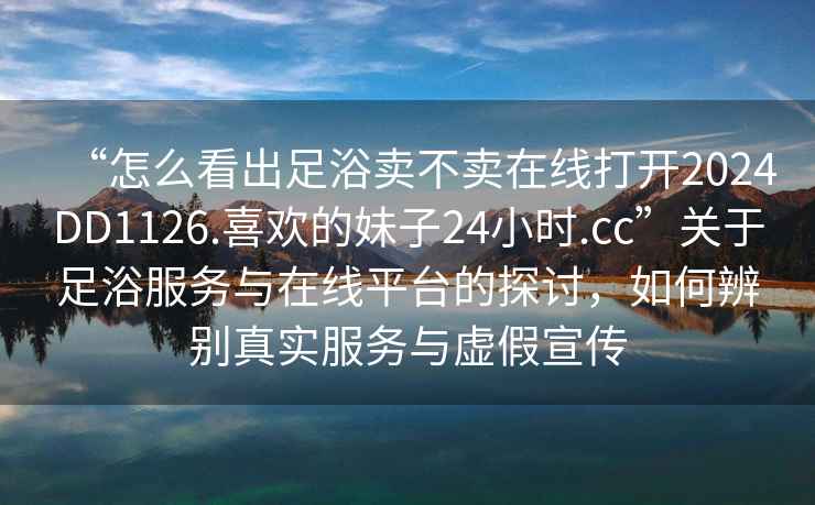 “怎么看出足浴賣不賣在線打開2024DD1126.喜歡的妹子24小時.cc”關于足浴服務與在線平臺的探討，如何辨別真實服務與虛假宣傳