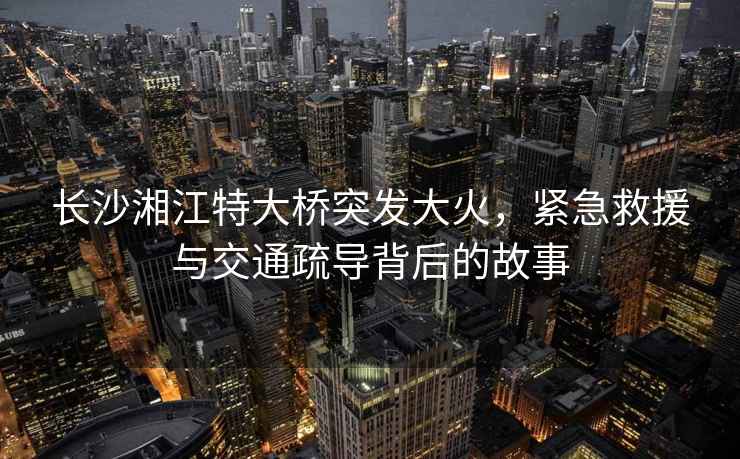 長(zhǎng)沙湘江特大橋突發(fā)大火，緊急救援與交通疏導(dǎo)背后的故事