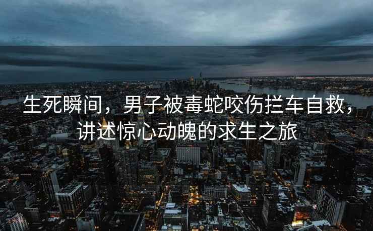 生死瞬間，男子被毒蛇咬傷攔車(chē)自救，講述驚心動(dòng)魄的求生之旅