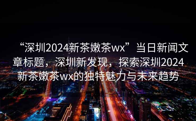 “深圳2024新茶嫩茶wx”當(dāng)日新聞文章標(biāo)題，深圳新發(fā)現(xiàn)，探索深圳2024新茶嫩茶wx的獨(dú)特魅力與未來趨勢(shì)