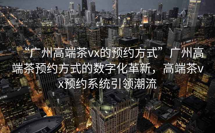 “廣州高端茶vx的預(yù)約方式”廣州高端茶預(yù)約方式的數(shù)字化革新，高端茶vx預(yù)約系統(tǒng)引領(lǐng)潮流