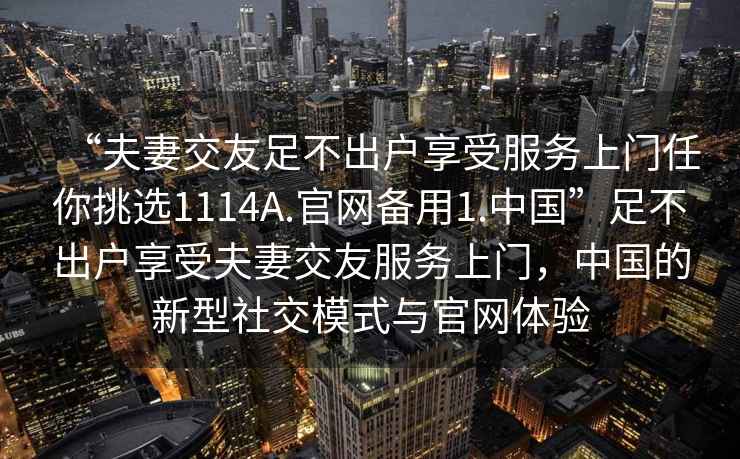 “夫妻交友足不出戶享受服務(wù)上門任你挑選1114A.官網(wǎng)備用1.中國”足不出戶享受夫妻交友服務(wù)上門，中國的新型社交模式與官網(wǎng)體驗