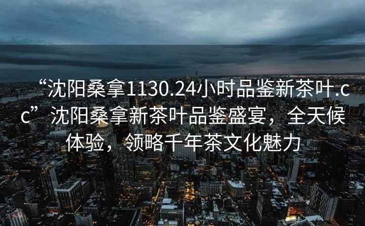 “沈陽桑拿1130.24小時品鑒新茶葉.cc”沈陽桑拿新茶葉品鑒盛宴，全天候體驗，領(lǐng)略千年茶文化魅力