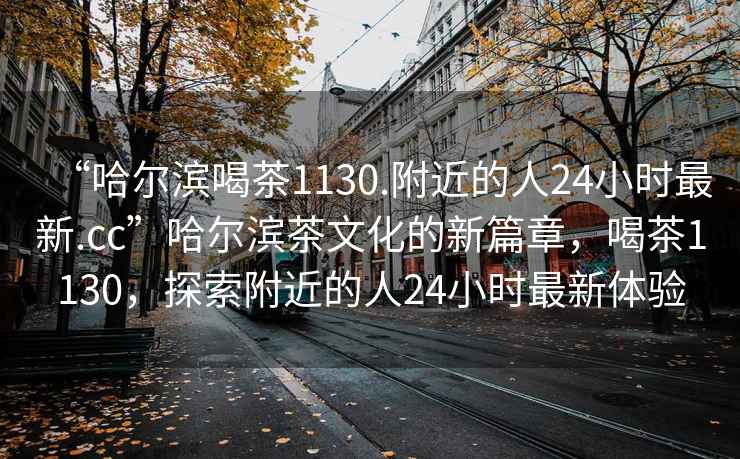 “哈爾濱喝茶1130.附近的人24小時(shí)最新.cc”哈爾濱茶文化的新篇章，喝茶1130，探索附近的人24小時(shí)最新體驗(yàn)