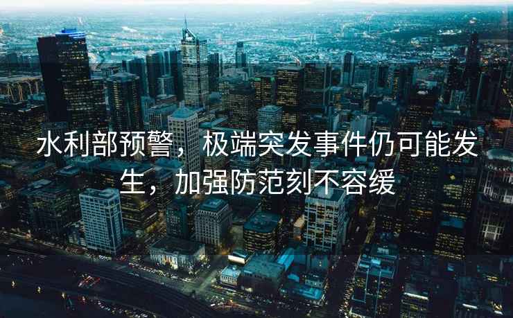 水利部預(yù)警，極端突發(fā)事件仍可能發(fā)生，加強(qiáng)防范刻不容緩