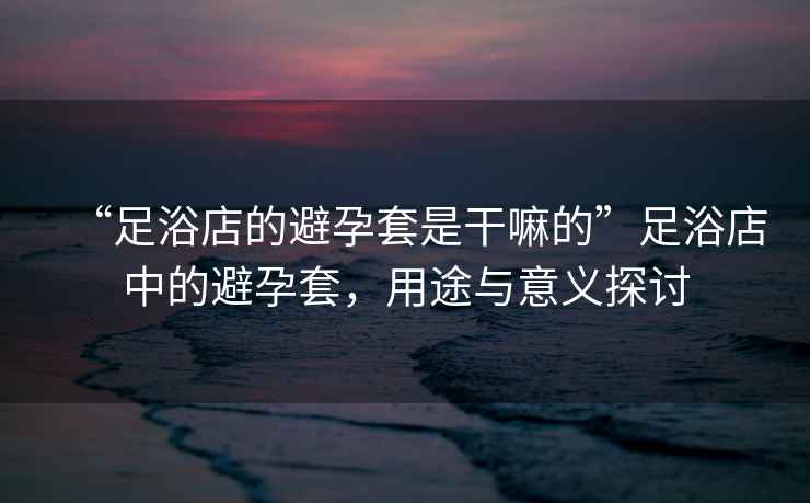 “足浴店的避孕套是干嘛的”足浴店中的避孕套，用途與意義探討