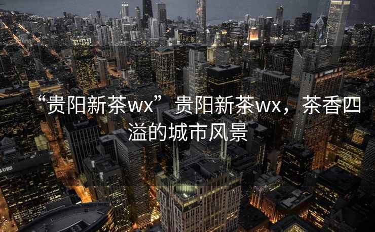 “貴陽(yáng)新茶wx”貴陽(yáng)新茶wx，茶香四溢的城市風(fēng)景