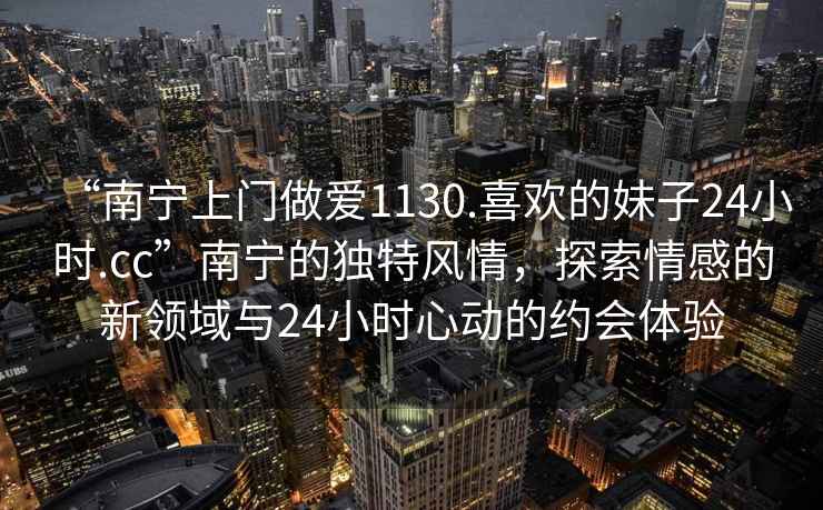 “南寧上門做愛1130.喜歡的妹子24小時(shí).cc”南寧的獨(dú)特風(fēng)情，探索情感的新領(lǐng)域與24小時(shí)心動(dòng)的約會(huì)體驗(yàn)