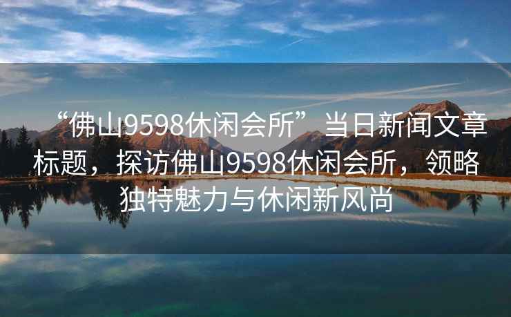 “佛山9598休閑會(huì)所”當(dāng)日新聞文章標(biāo)題，探訪佛山9598休閑會(huì)所，領(lǐng)略獨(dú)特魅力與休閑新風(fēng)尚