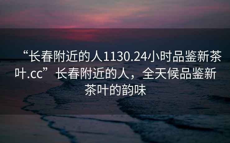 “長春附近的人1130.24小時品鑒新茶葉.cc”長春附近的人，全天候品鑒新茶葉的韻味