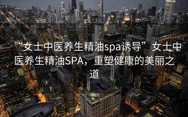 “女士中醫(yī)養(yǎng)生精油spa誘導(dǎo)”女士中醫(yī)養(yǎng)生精油SPA，重塑健康的美麗之道