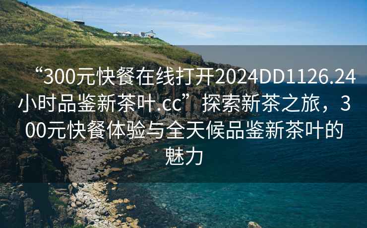 “300元快餐在線打開2024DD1126.24小時品鑒新茶葉.cc”探索新茶之旅，300元快餐體驗與全天候品鑒新茶葉的魅力