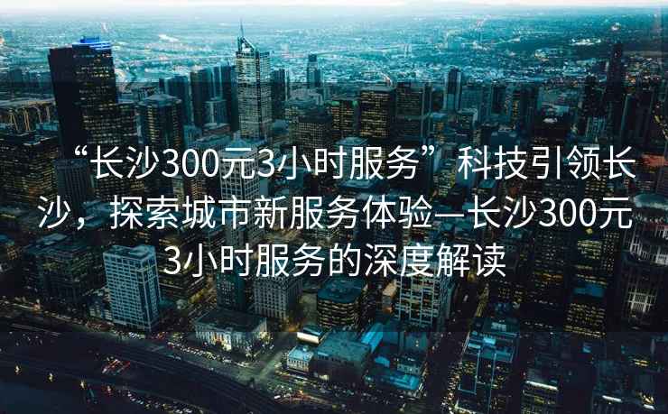 “長沙300元3小時(shí)服務(wù)”科技引領(lǐng)長沙，探索城市新服務(wù)體驗(yàn)—長沙300元3小時(shí)服務(wù)的深度解讀