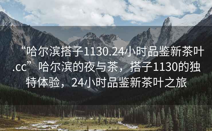 “哈爾濱搭子1130.24小時品鑒新茶葉.cc”哈爾濱的夜與茶，搭子1130的獨特體驗，24小時品鑒新茶葉之旅