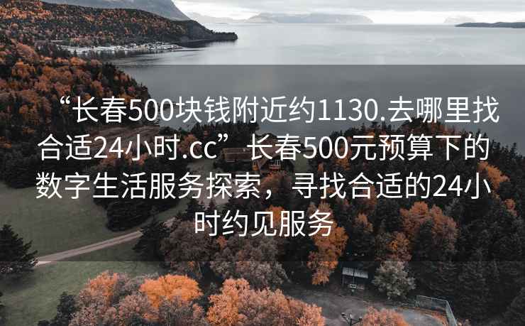 “長春500塊錢附近約1130.去哪里找合適24小時.cc”長春500元預(yù)算下的數(shù)字生活服務(wù)探索，尋找合適的24小時約見服務(wù)