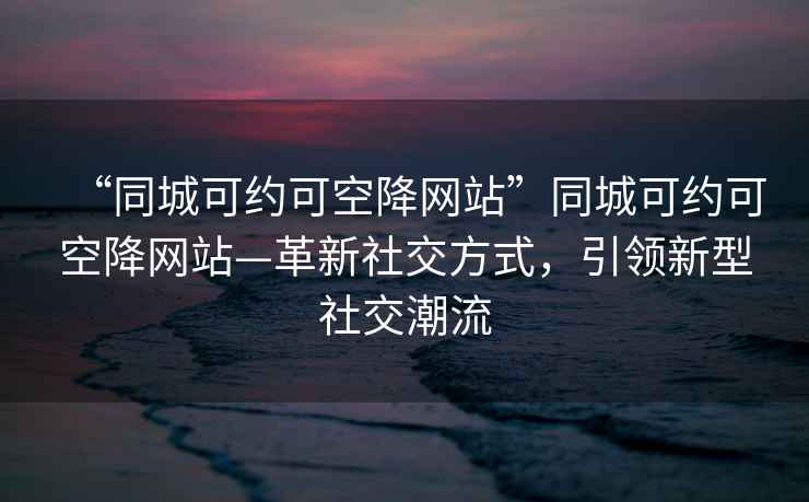 “同城可約可空降網(wǎng)站”同城可約可空降網(wǎng)站—革新社交方式，引領新型社交潮流