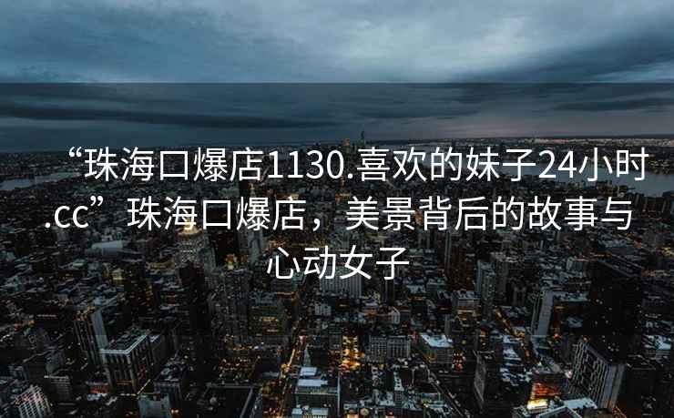 “珠?？诒?130.喜歡的妹子24小時(shí).cc”珠?？诒?，美景背后的故事與心動(dòng)女子
