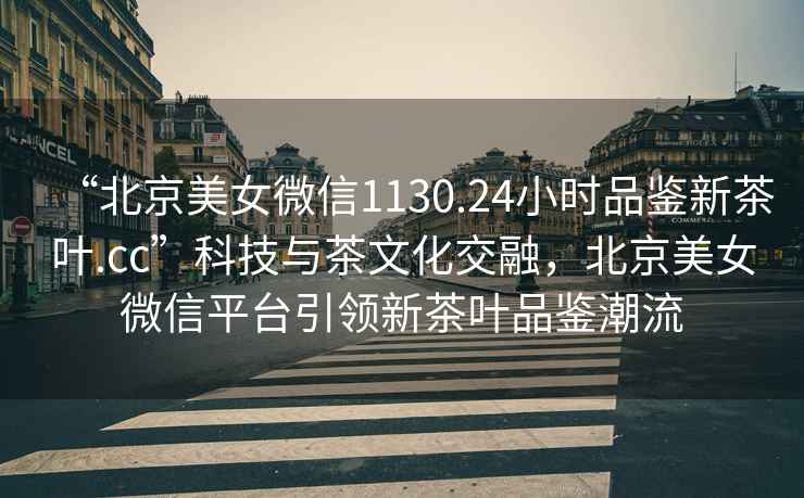 “北京美女微信1130.24小時品鑒新茶葉.cc”科技與茶文化交融，北京美女微信平臺引領(lǐng)新茶葉品鑒潮流