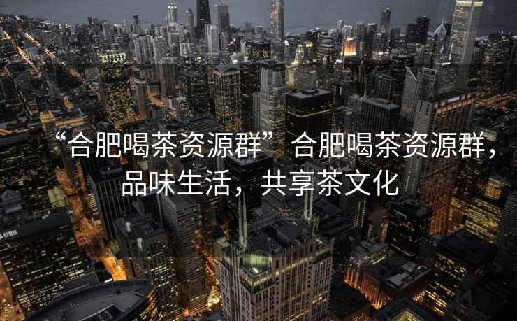 “合肥喝茶資源群”合肥喝茶資源群，品味生活，共享茶文化
