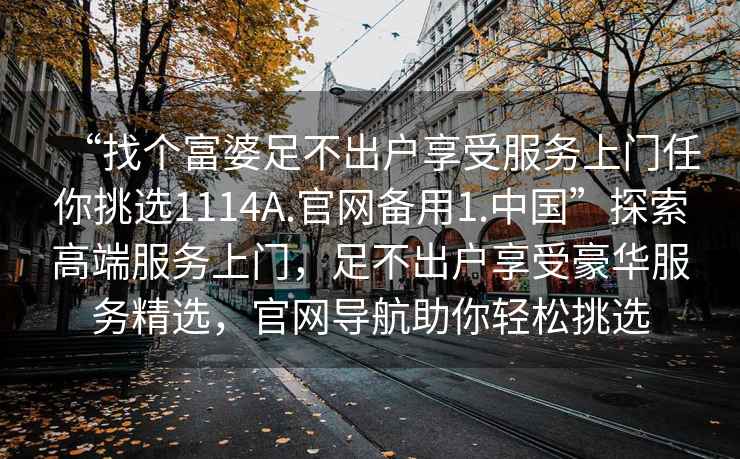 “找個(gè)富婆足不出戶(hù)享受服務(wù)上門(mén)任你挑選1114A.官網(wǎng)備用1.中國(guó)”探索高端服務(wù)上門(mén)，足不出戶(hù)享受豪華服務(wù)精選，官網(wǎng)導(dǎo)航助你輕松挑選