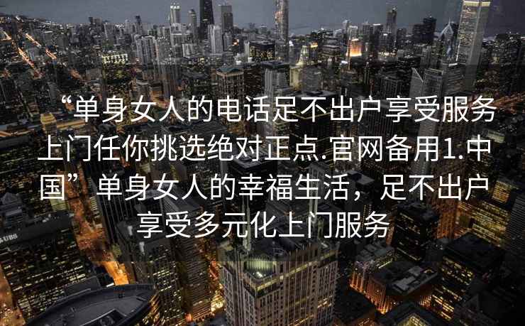 “單身女人的電話足不出戶享受服務(wù)上門任你挑選絕對正點(diǎn).官網(wǎng)備用1.中國”單身女人的幸福生活，足不出戶享受多元化上門服務(wù)