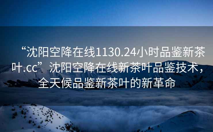 “沈陽空降在線1130.24小時品鑒新茶葉.cc”沈陽空降在線新茶葉品鑒技術，全天候品鑒新茶葉的新革命