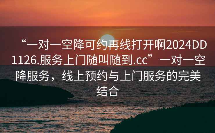 “一對一空降可約再線打開啊2024DD1126.服務(wù)上門隨叫隨到.cc”一對一空降服務(wù)，線上預(yù)約與上門服務(wù)的完美結(jié)合