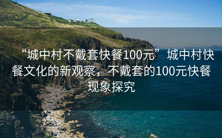 “城中村不戴套快餐100元”城中村快餐文化的新觀察，不戴套的100元快餐現(xiàn)象探究