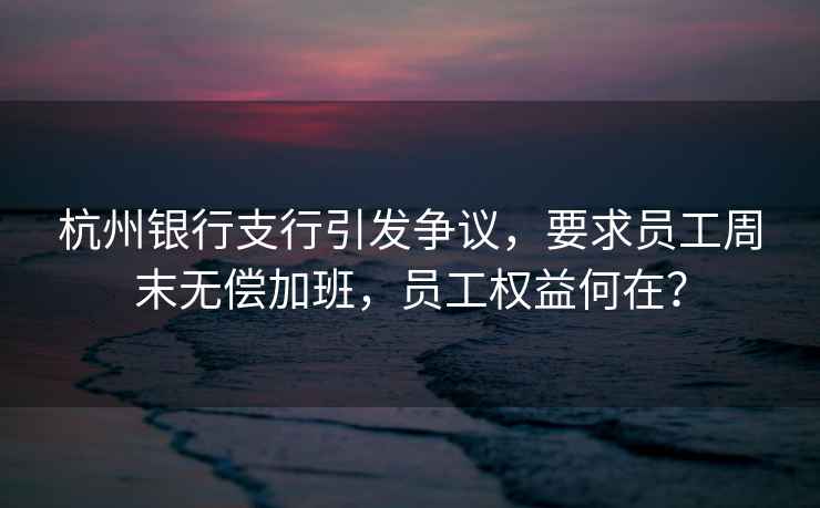 杭州銀行支行引發(fā)爭議，要求員工周末無償加班，員工權(quán)益何在？