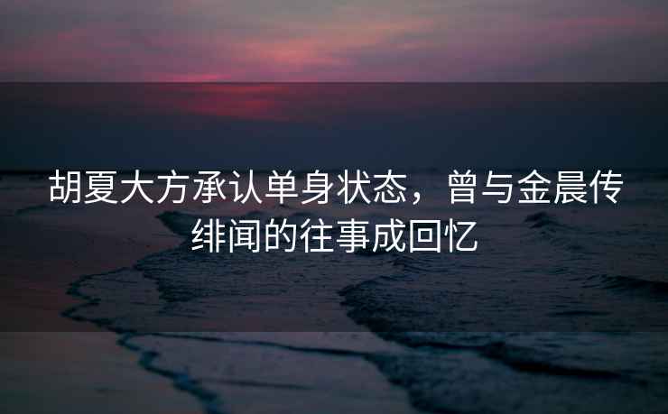 胡夏大方承認單身狀態(tài)，曾與金晨傳緋聞的往事成回憶