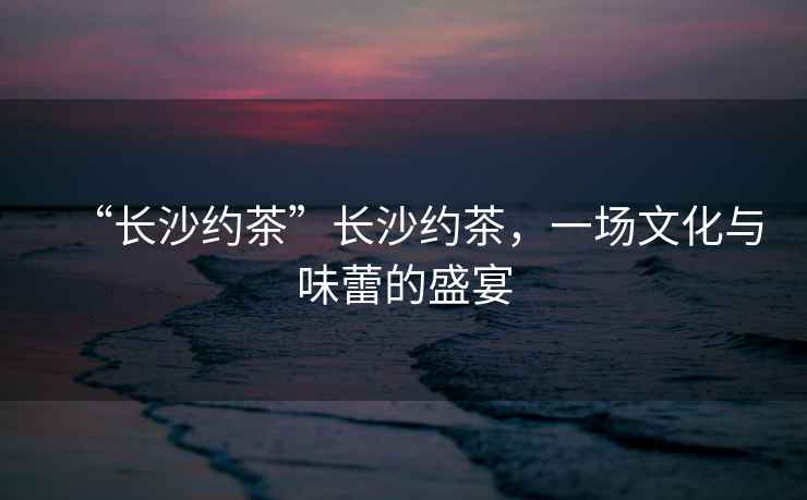 “長沙約茶”長沙約茶，一場文化與味蕾的盛宴