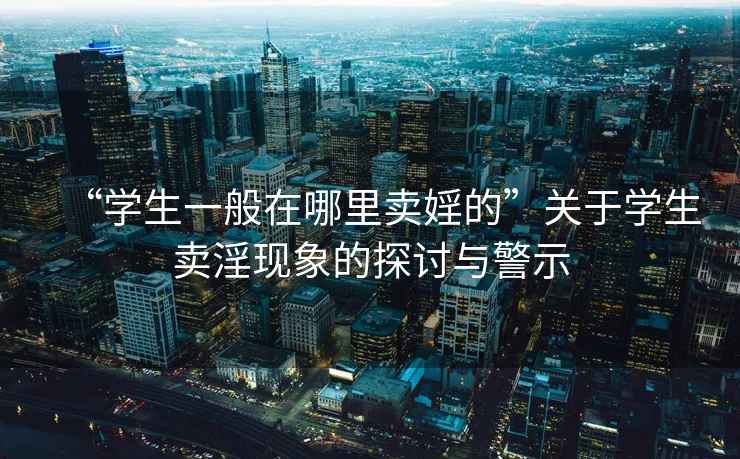 “學生一般在哪里賣婬的”關(guān)于學生賣淫現(xiàn)象的探討與警示