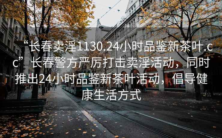 “長(zhǎng)春賣淫1130.24小時(shí)品鑒新茶葉.cc”長(zhǎng)春警方嚴(yán)厲打擊賣淫活動(dòng)，同時(shí)推出24小時(shí)品鑒新茶葉活動(dòng)，倡導(dǎo)健康生活方式